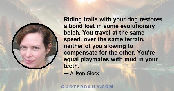 Riding trails with your dog restores a bond lost in some evolutionary belch. You travel at the same speed, over the same terrain, neither of you slowing to compensate for the other. You're equal playmates with mud in