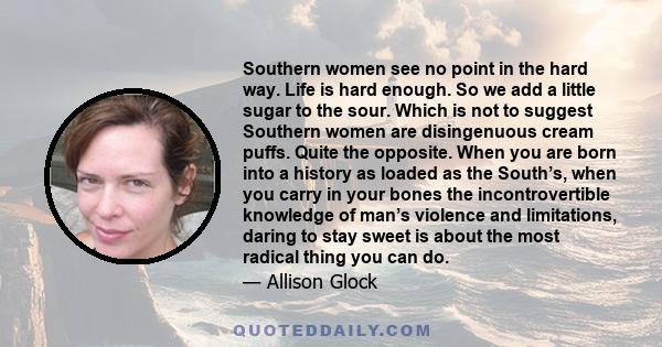 Southern women see no point in the hard way. Life is hard enough. So we add a little sugar to the sour. Which is not to suggest Southern women are disingenuous cream puffs. Quite the opposite. When you are born into a