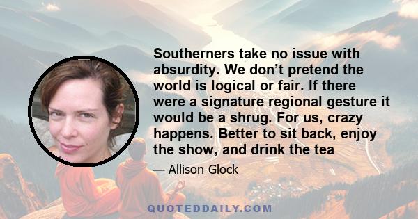 Southerners take no issue with absurdity. We don’t pretend the world is logical or fair. If there were a signature regional gesture it would be a shrug. For us, crazy happens. Better to sit back, enjoy the show, and