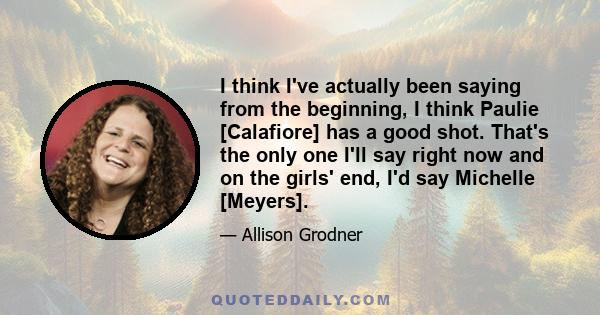 I think I've actually been saying from the beginning, I think Paulie [Calafiore] has a good shot. That's the only one I'll say right now and on the girls' end, I'd say Michelle [Meyers].