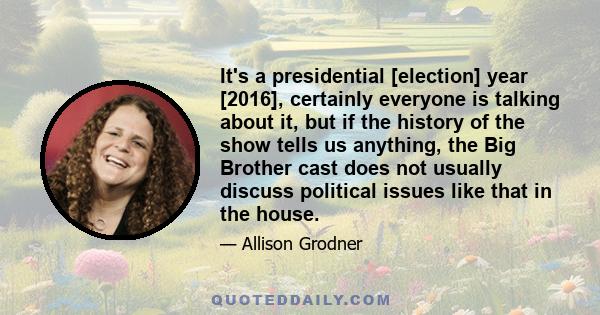 It's a presidential [election] year [2016], certainly everyone is talking about it, but if the history of the show tells us anything, the Big Brother cast does not usually discuss political issues like that in the house.