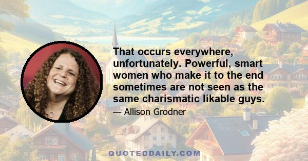 That occurs everywhere, unfortunately. Powerful, smart women who make it to the end sometimes are not seen as the same charismatic likable guys.