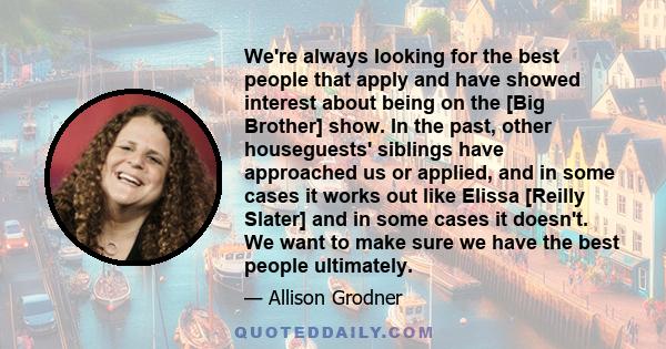 We're always looking for the best people that apply and have showed interest about being on the [Big Brother] show. In the past, other houseguests' siblings have approached us or applied, and in some cases it works out