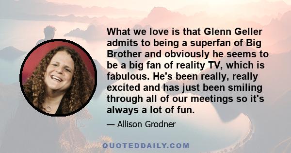 What we love is that Glenn Geller admits to being a superfan of Big Brother and obviously he seems to be a big fan of reality TV, which is fabulous. He's been really, really excited and has just been smiling through all 