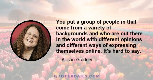 You put a group of people in that come from a variety of backgrounds and who are out there in the world with different opinions and different ways of expressing themselves online. It's hard to say.