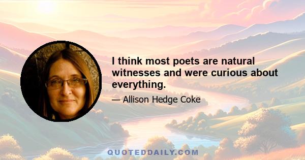 I think most poets are natural witnesses and were curious about everything.