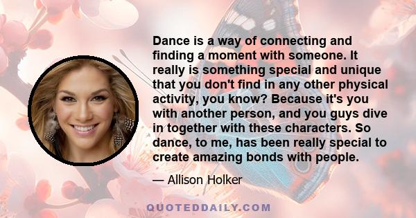 Dance is a way of connecting and finding a moment with someone. It really is something special and unique that you don't find in any other physical activity, you know? Because it's you with another person, and you guys