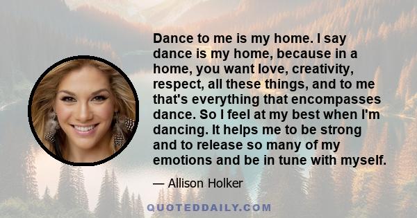 Dance to me is my home. I say dance is my home, because in a home, you want love, creativity, respect, all these things, and to me that's everything that encompasses dance. So I feel at my best when I'm dancing. It