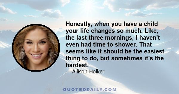 Honestly, when you have a child your life changes so much. Like, the last three mornings, I haven't even had time to shower. That seems like it should be the easiest thing to do, but sometimes it's the hardest.