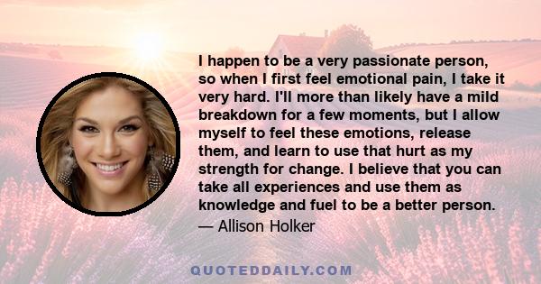 I happen to be a very passionate person, so when I first feel emotional pain, I take it very hard. I'll more than likely have a mild breakdown for a few moments, but I allow myself to feel these emotions, release them,