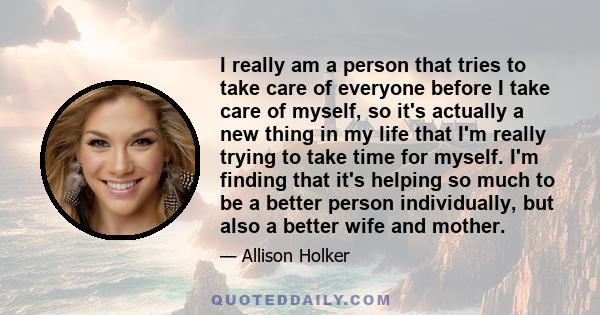 I really am a person that tries to take care of everyone before I take care of myself, so it's actually a new thing in my life that I'm really trying to take time for myself. I'm finding that it's helping so much to be