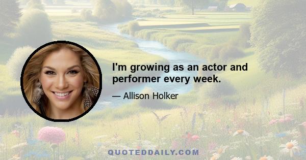 I'm growing as an actor and performer every week.