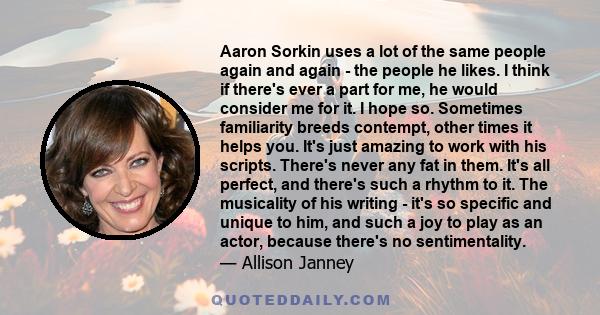 Aaron Sorkin uses a lot of the same people again and again - the people he likes. I think if there's ever a part for me, he would consider me for it. I hope so. Sometimes familiarity breeds contempt, other times it