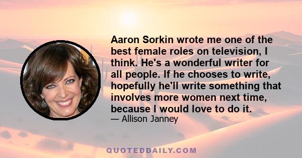 Aaron Sorkin wrote me one of the best female roles on television, I think. He's a wonderful writer for all people. If he chooses to write, hopefully he'll write something that involves more women next time, because I