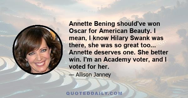 Annette Bening should've won Oscar for American Beauty. I mean, I know Hilary Swank was there, she was so great too... Annette deserves one. She better win. I'm an Academy voter, and I voted for her.