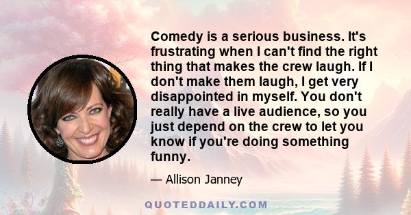 Comedy is a serious business. It's frustrating when I can't find the right thing that makes the crew laugh. If I don't make them laugh, I get very disappointed in myself. You don't really have a live audience, so you