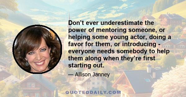 Don’t ever underestimate the power of mentoring someone, or helping some young actor, doing a favor for them, or introducing - everyone needs somebody to help them along when they’re first starting out.