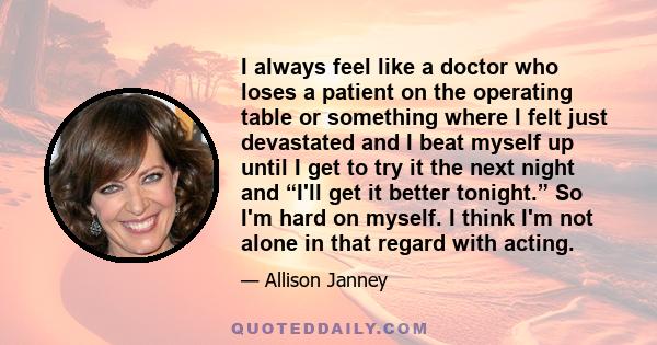 I always feel like a doctor who loses a patient on the operating table or something where I felt just devastated and I beat myself up until I get to try it the next night and “I'll get it better tonight.” So I'm hard on 