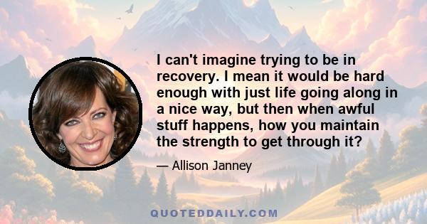 I can't imagine trying to be in recovery. I mean it would be hard enough with just life going along in a nice way, but then when awful stuff happens, how you maintain the strength to get through it?