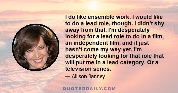 I do like ensemble work. I would like to do a lead role, though. I didn't shy away from that. I'm desperately looking for a lead role to do in a film, an independent film, and it just hasn't come my way yet. I'm