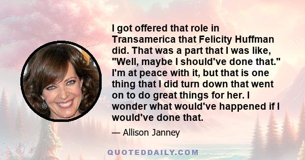 I got offered that role in Transamerica that Felicity Huffman did. That was a part that I was like, Well, maybe I should've done that. I'm at peace with it, but that is one thing that I did turn down that went on to do