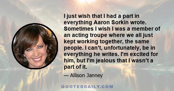I just wish that I had a part in everything Aaron Sorkin wrote. Sometimes I wish I was a member of an acting troupe where we all just kept working together, the same people. I can't, unfortunately, be in everything he