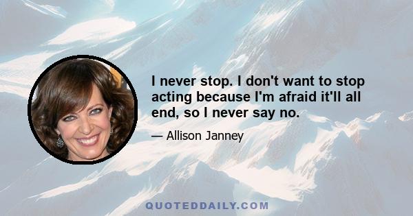 I never stop. I don't want to stop acting because I'm afraid it'll all end, so I never say no.