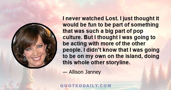 I never watched Lost. I just thought it would be fun to be part of something that was such a big part of pop culture. But I thought I was going to be acting with more of the other people. I didn't know that I was going