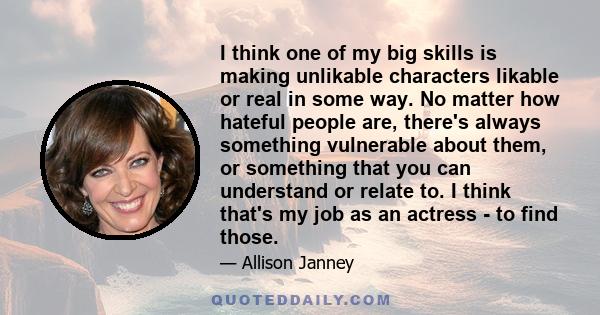 I think one of my big skills is making unlikable characters likable or real in some way. No matter how hateful people are, there's always something vulnerable about them, or something that you can understand or relate