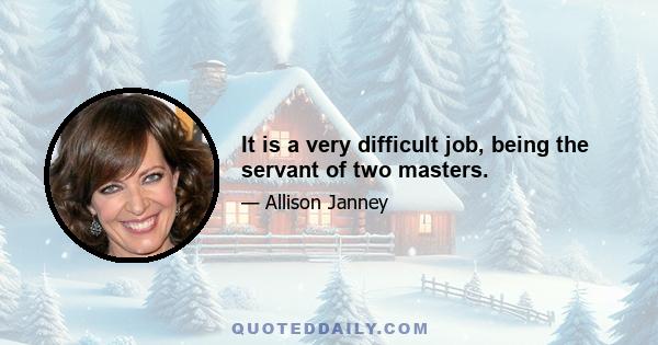 It is a very difficult job, being the servant of two masters.