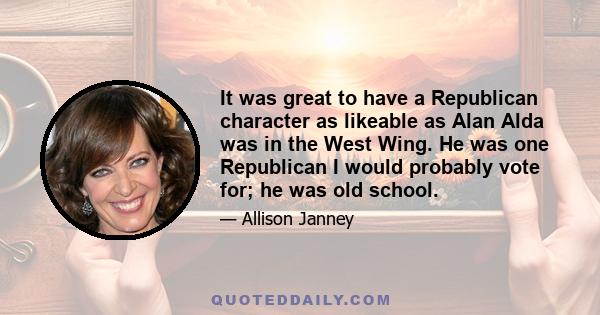 It was great to have a Republican character as likeable as Alan Alda was in the West Wing. He was one Republican I would probably vote for; he was old school.