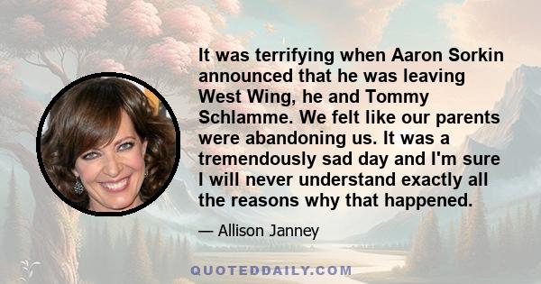 It was terrifying when Aaron Sorkin announced that he was leaving West Wing, he and Tommy Schlamme. We felt like our parents were abandoning us. It was a tremendously sad day and I'm sure I will never understand exactly 