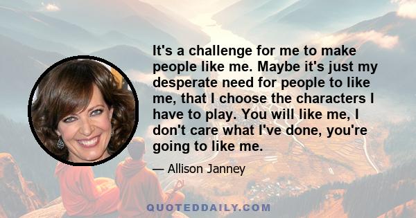 It's a challenge for me to make people like me. Maybe it's just my desperate need for people to like me, that I choose the characters I have to play. You will like me, I don't care what I've done, you're going to like