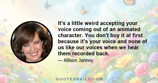 It's a little weird accepting your voice coming out of an animated character. You don't buy it at first because it's your voice and none of us like our voices when we hear them recorded back.