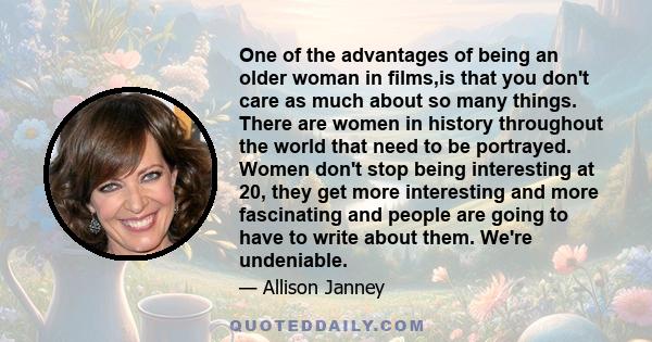 One of the advantages of being an older woman in films,is that you don't care as much about so many things. There are women in history throughout the world that need to be portrayed. Women don't stop being interesting