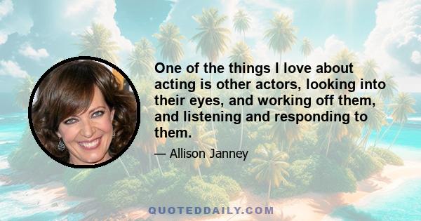 One of the things I love about acting is other actors, looking into their eyes, and working off them, and listening and responding to them.