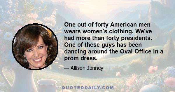 One out of forty American men wears women's clothing. We've had more than forty presidents. One of these guys has been dancing around the Oval Office in a prom dress.