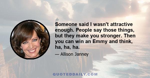 Someone said I wasn't attractive enough. People say those things, but they make you stronger. Then you can win an Emmy and think, ha, ha, ha.