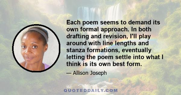 Each poem seems to demand its own formal approach. In both drafting and revision, I'll play around with line lengths and stanza formations, eventually letting the poem settle into what I think is its own best form.