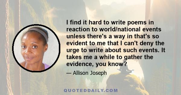 I find it hard to write poems in reaction to world/national events unless there's a way in that's so evident to me that I can't deny the urge to write about such events. It takes me a while to gather the evidence, you