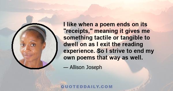 I like when a poem ends on its receipts, meaning it gives me something tactile or tangible to dwell on as I exit the reading experience. So I strive to end my own poems that way as well.