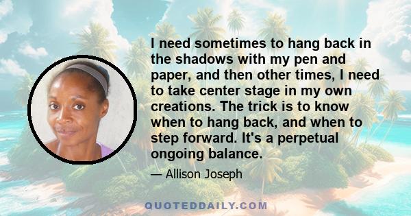 I need sometimes to hang back in the shadows with my pen and paper, and then other times, I need to take center stage in my own creations. The trick is to know when to hang back, and when to step forward. It's a