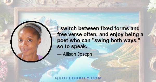 I switch between fixed forms and free verse often, and enjoy being a poet who can swing both ways, so to speak.