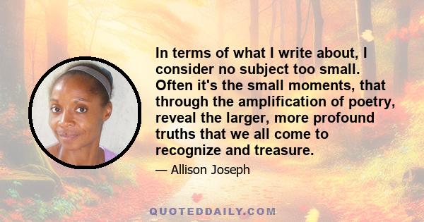 In terms of what I write about, I consider no subject too small. Often it's the small moments, that through the amplification of poetry, reveal the larger, more profound truths that we all come to recognize and treasure.