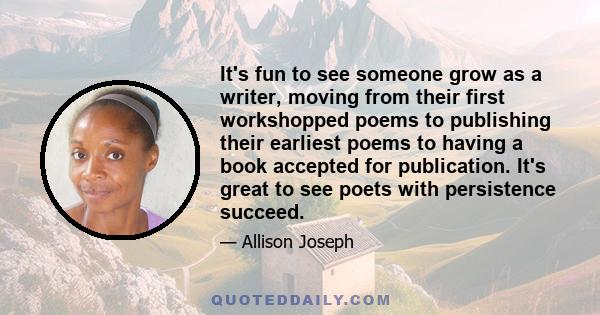 It's fun to see someone grow as a writer, moving from their first workshopped poems to publishing their earliest poems to having a book accepted for publication. It's great to see poets with persistence succeed.