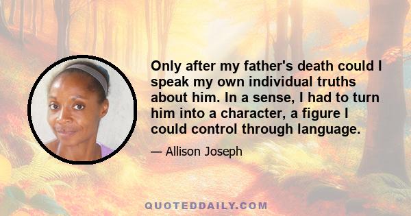 Only after my father's death could I speak my own individual truths about him. In a sense, I had to turn him into a character, a figure I could control through language.