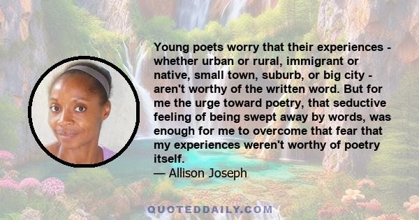 Young poets worry that their experiences - whether urban or rural, immigrant or native, small town, suburb, or big city - aren't worthy of the written word. But for me the urge toward poetry, that seductive feeling of