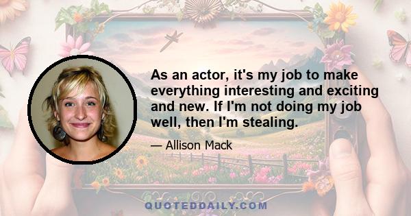 As an actor, it's my job to make everything interesting and exciting and new. If I'm not doing my job well, then I'm stealing.