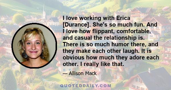 I love working with Erica [Durance]. She's so much fun. And I love how flippant, comfortable, and casual the relationship is. There is so much humor there, and they make each other laugh. It is obvious how much they