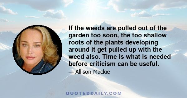 If the weeds are pulled out of the garden too soon, the too shallow roots of the plants developing around it get pulled up with the weed also. Time is what is needed before criticism can be useful.